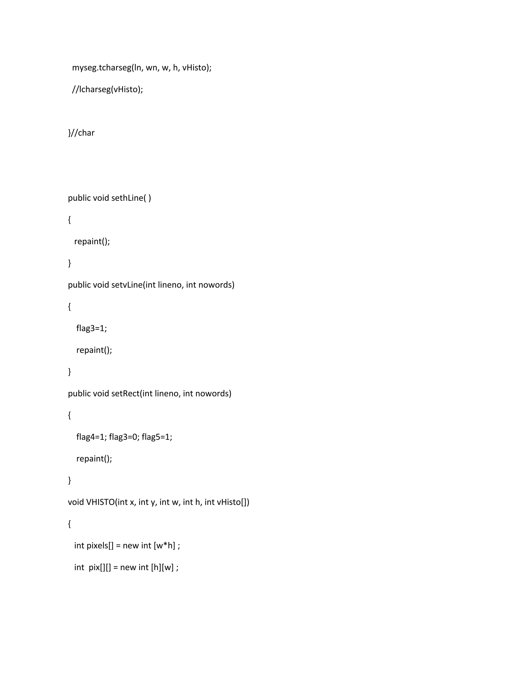 myseg.tcharseg(ln, wn, w, h, vHisto);
//lcharseg(vHisto);
}//char
public void sethLine( )
{
repaint();
}
public void setvLine(int lineno, int nowords)
{
flag3=1;
repaint();
}
public void setRect(int lineno, int nowords)
{
flag4=1; flag3=0; flag5=1;
repaint();
}
void VHISTO(int x, int y, int w, int h, int vHisto[])
{
int pixels[] = new int [w*h] ;
int pix[][] = new int [h][w] ;
 