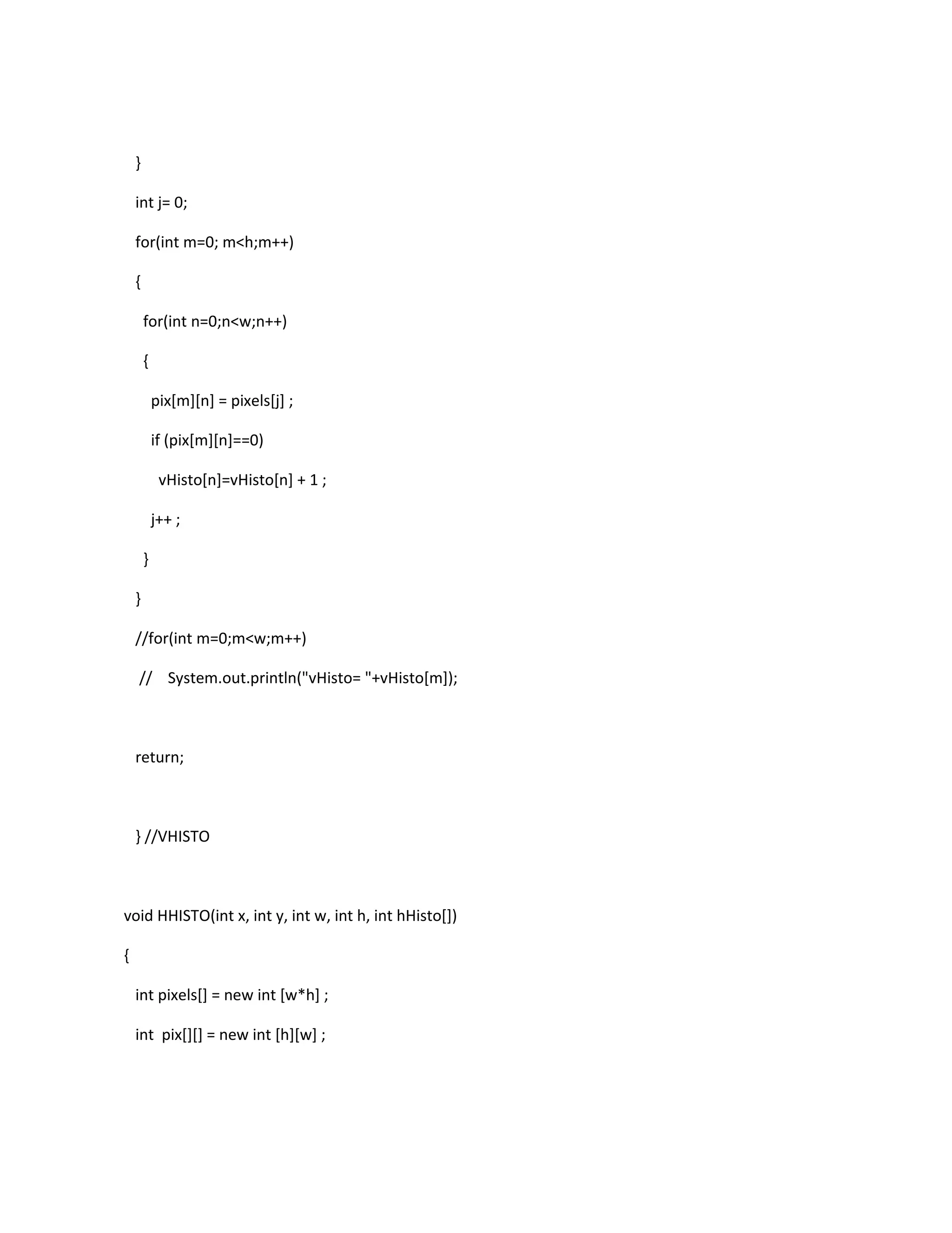 }
int j= 0;
for(int m=0; m<h;m++)
{
for(int n=0;n<w;n++)
{
pix[m][n] = pixels[j] ;
if (pix[m][n]==0)
vHisto[n]=vHisto[n] + 1 ;
j++ ;
}
}
//for(int m=0;m<w;m++)
// System.out.println("vHisto= "+vHisto[m]);
return;
} //VHISTO
void HHISTO(int x, int y, int w, int h, int hHisto[])
{
int pixels[] = new int [w*h] ;
int pix[][] = new int [h][w] ;
 