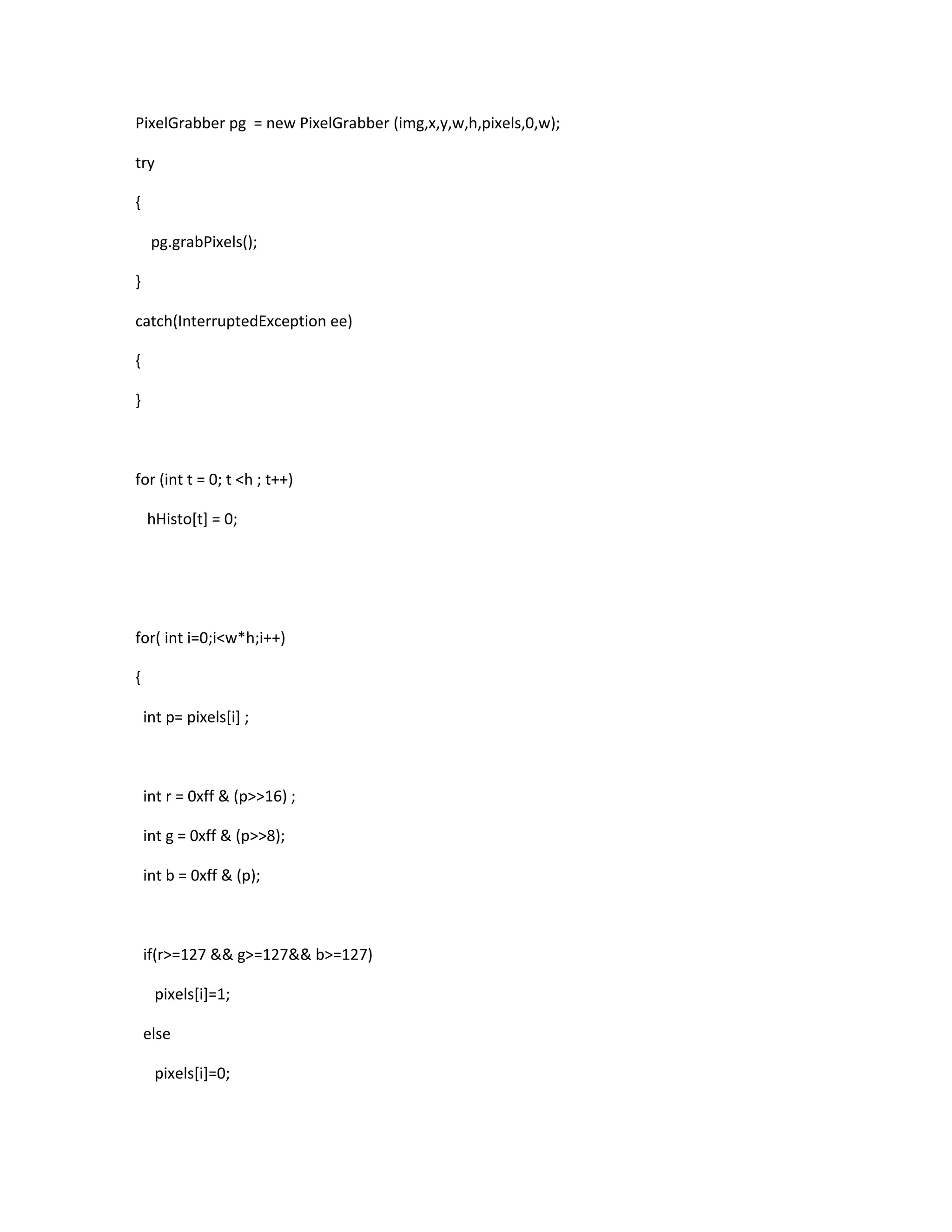 PixelGrabber pg = new PixelGrabber (img,x,y,w,h,pixels,0,w);
try
{
pg.grabPixels();
}
catch(InterruptedException ee)
{
}
for (int t = 0; t <h ; t++)
hHisto[t] = 0;
for( int i=0;i<w*h;i++)
{
int p= pixels[i] ;
int r = 0xff & (p>>16) ;
int g = 0xff & (p>>8);
int b = 0xff & (p);
if(r>=127 && g>=127&& b>=127)
pixels[i]=1;
else
pixels[i]=0;
 