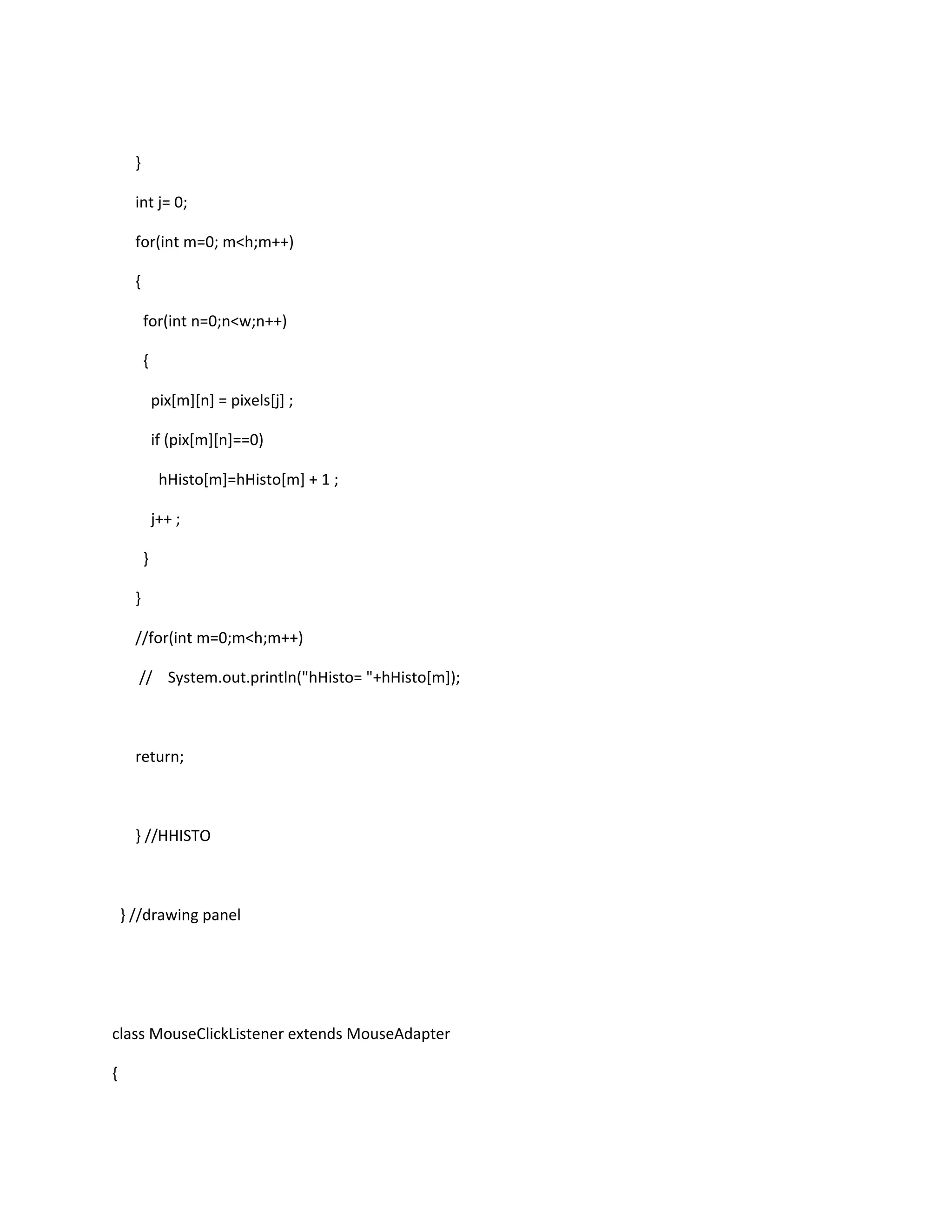 }
int j= 0;
for(int m=0; m<h;m++)
{
for(int n=0;n<w;n++)
{
pix[m][n] = pixels[j] ;
if (pix[m][n]==0)
hHisto[m]=hHisto[m] + 1 ;
j++ ;
}
}
//for(int m=0;m<h;m++)
// System.out.println("hHisto= "+hHisto[m]);
return;
} //HHISTO
} //drawing panel
class MouseClickListener extends MouseAdapter
{
 