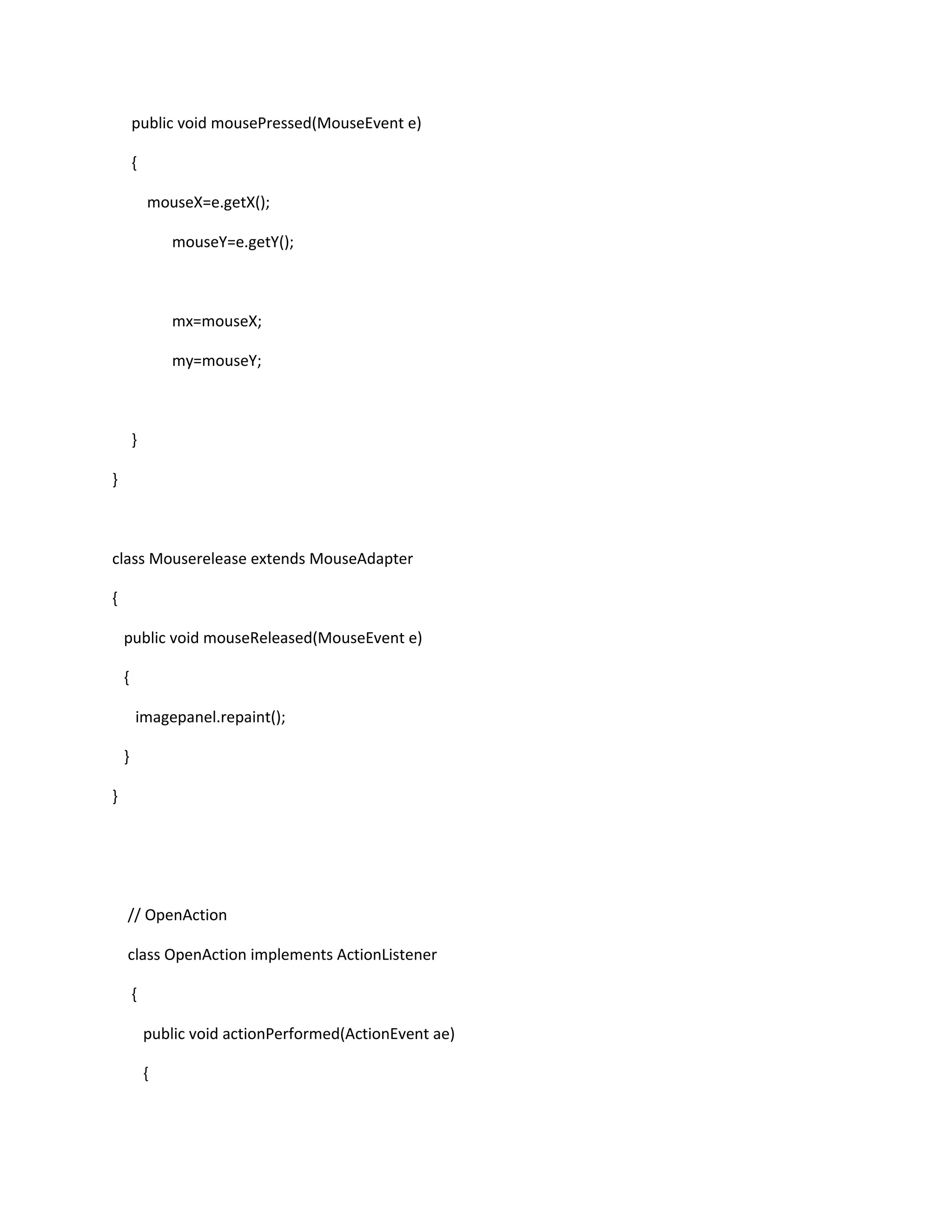 public void mousePressed(MouseEvent e)
{
mouseX=e.getX();
mouseY=e.getY();
mx=mouseX;
my=mouseY;
}
}
class Mouserelease extends MouseAdapter
{
public void mouseReleased(MouseEvent e)
{
imagepanel.repaint();
}
}
// OpenAction
class OpenAction implements ActionListener
{
public void actionPerformed(ActionEvent ae)
{
 