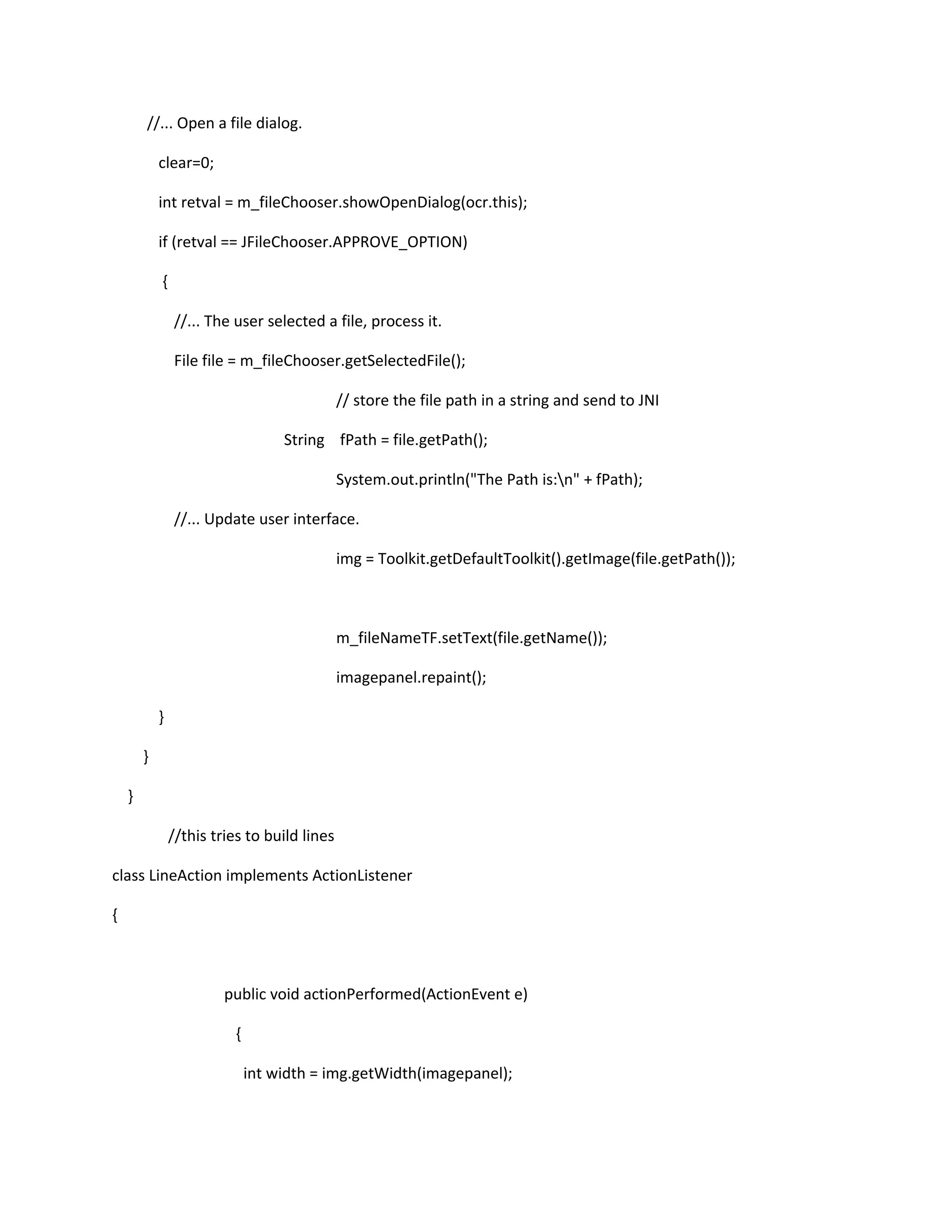 //... Open a file dialog.
clear=0;
int retval = m_fileChooser.showOpenDialog(ocr.this);
if (retval == JFileChooser.APPROVE_OPTION)
{
//... The user selected a file, process it.
File file = m_fileChooser.getSelectedFile();
// store the file path in a string and send to JNI
String fPath = file.getPath();
System.out.println("The Path is:n" + fPath);
//... Update user interface.
img = Toolkit.getDefaultToolkit().getImage(file.getPath());
m_fileNameTF.setText(file.getName());
imagepanel.repaint();
}
}
}
//this tries to build lines
class LineAction implements ActionListener
{
public void actionPerformed(ActionEvent e)
{
int width = img.getWidth(imagepanel);
 