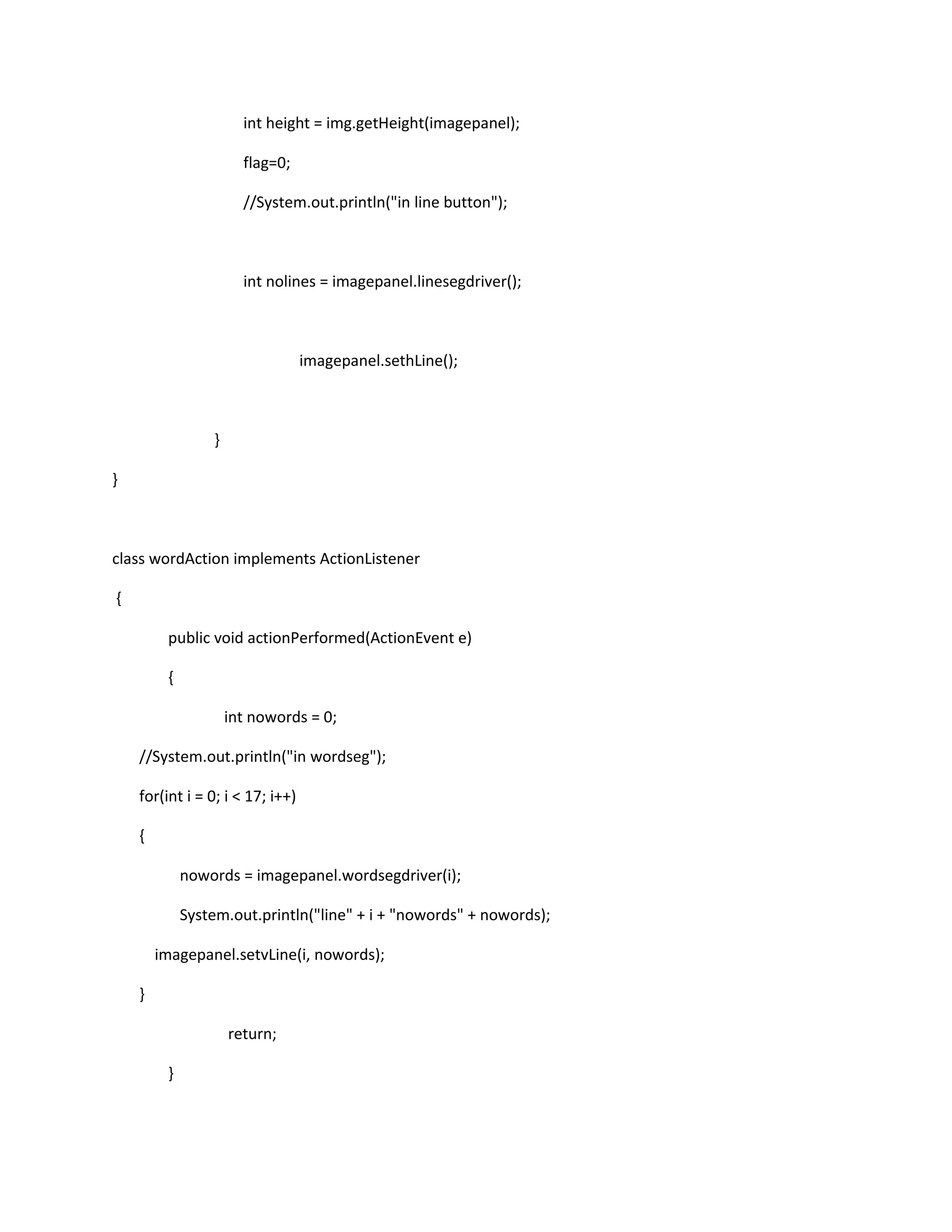 int height = img.getHeight(imagepanel);
flag=0;
//System.out.println("in line button");
int nolines = imagepanel.linesegdriver();
imagepanel.sethLine();
}
}
class wordAction implements ActionListener
{
public void actionPerformed(ActionEvent e)
{
int nowords = 0;
//System.out.println("in wordseg");
for(int i = 0; i < 17; i++)
{
nowords = imagepanel.wordsegdriver(i);
System.out.println("line" + i + "nowords" + nowords);
imagepanel.setvLine(i, nowords);
}
return;
}
 