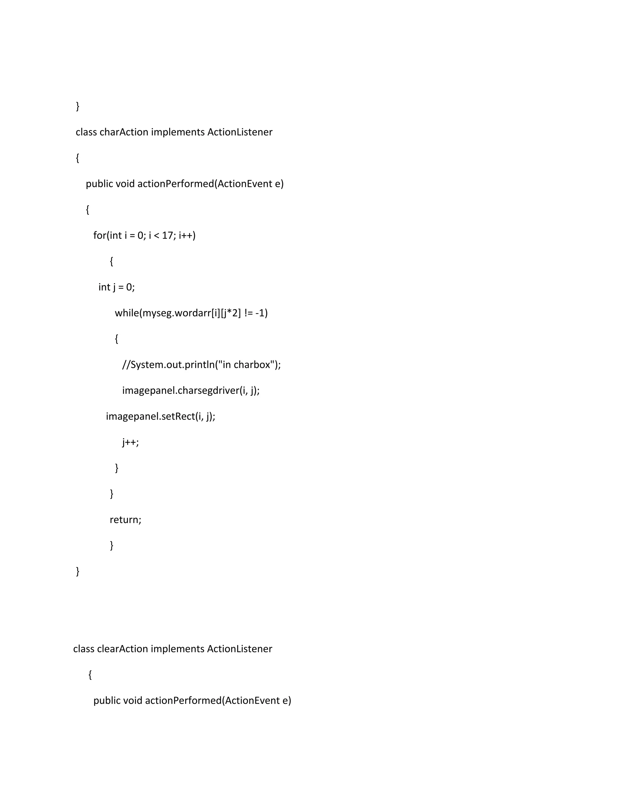 }
class charAction implements ActionListener
{
public void actionPerformed(ActionEvent e)
{
for(int i = 0; i < 17; i++)
{
int j = 0;
while(myseg.wordarr[i][j*2] != -1)
{
//System.out.println("in charbox");
imagepanel.charsegdriver(i, j);
imagepanel.setRect(i, j);
j++;
}
}
return;
}
}
class clearAction implements ActionListener
{
public void actionPerformed(ActionEvent e)
 