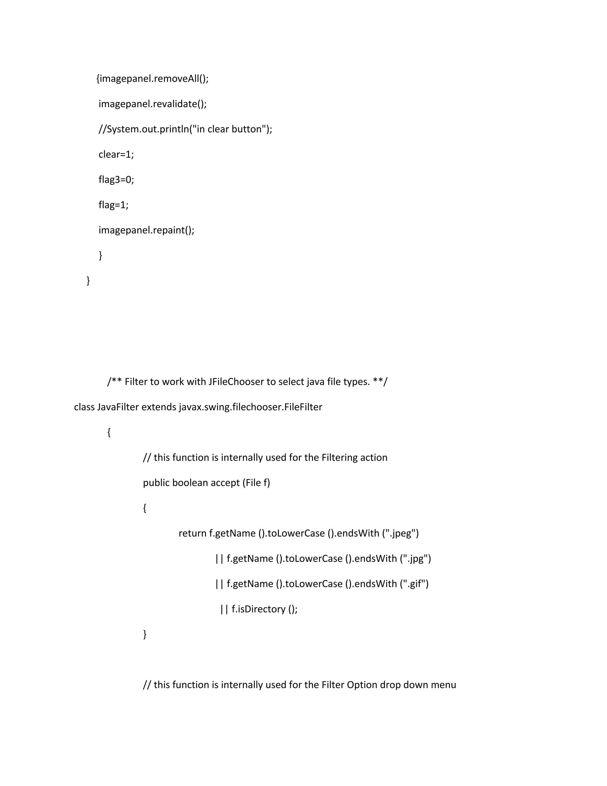 {imagepanel.removeAll();
imagepanel.revalidate();
//System.out.println("in clear button");
clear=1;
flag3=0;
flag=1;
imagepanel.repaint();
}
}
/** Filter to work with JFileChooser to select java file types. **/
class JavaFilter extends javax.swing.filechooser.FileFilter
{
// this function is internally used for the Filtering action
public boolean accept (File f)
{
return f.getName ().toLowerCase ().endsWith (".jpeg")
|| f.getName ().toLowerCase ().endsWith (".jpg")
|| f.getName ().toLowerCase ().endsWith (".gif")
|| f.isDirectory ();
}
// this function is internally used for the Filter Option drop down menu
 