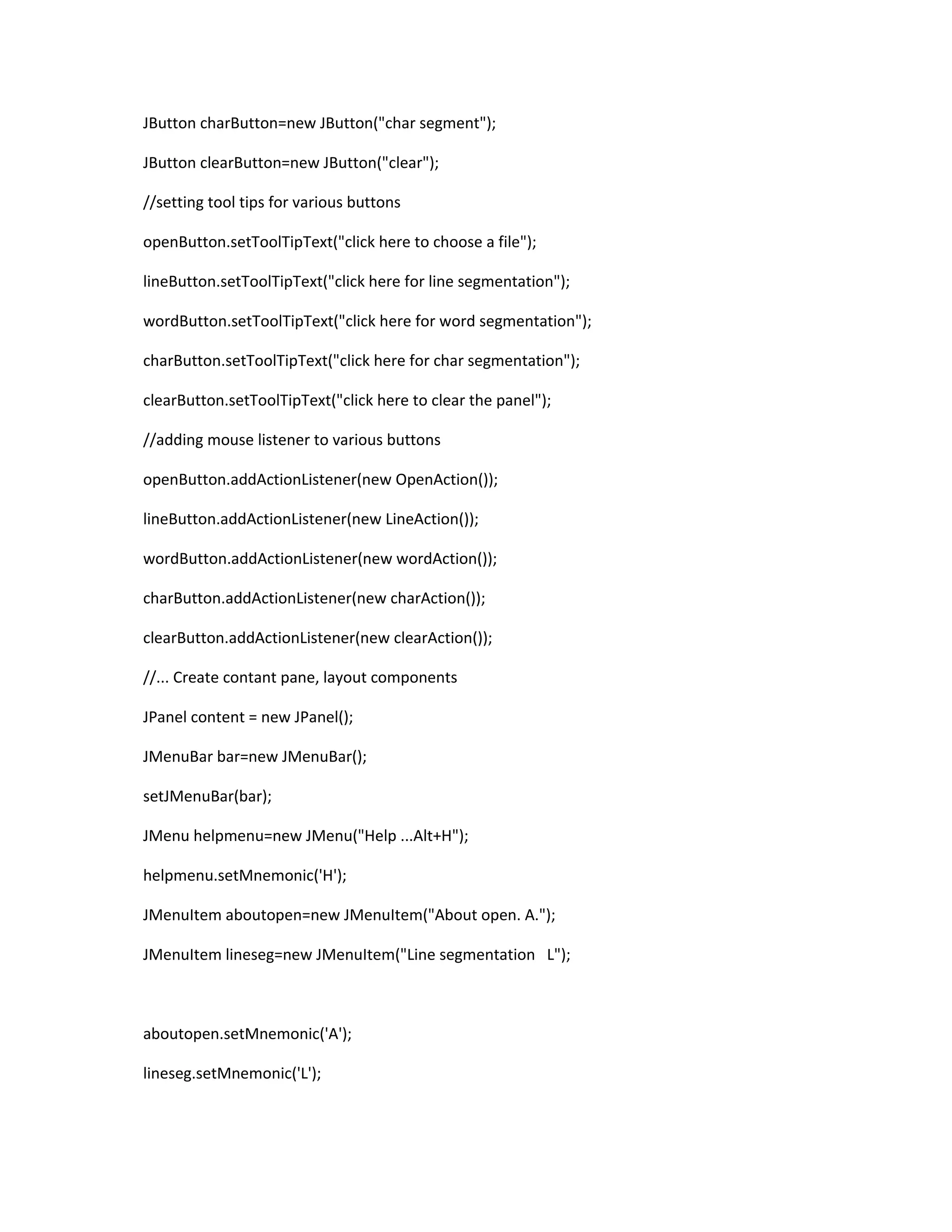 JButton charButton=new JButton("char segment");
JButton clearButton=new JButton("clear");
//setting tool tips for various buttons
openButton.setToolTipText("click here to choose a file");
lineButton.setToolTipText("click here for line segmentation");
wordButton.setToolTipText("click here for word segmentation");
charButton.setToolTipText("click here for char segmentation");
clearButton.setToolTipText("click here to clear the panel");
//adding mouse listener to various buttons
openButton.addActionListener(new OpenAction());
lineButton.addActionListener(new LineAction());
wordButton.addActionListener(new wordAction());
charButton.addActionListener(new charAction());
clearButton.addActionListener(new clearAction());
//... Create contant pane, layout components
JPanel content = new JPanel();
JMenuBar bar=new JMenuBar();
setJMenuBar(bar);
JMenu helpmenu=new JMenu("Help ...Alt+H");
helpmenu.setMnemonic('H');
JMenuItem aboutopen=new JMenuItem("About open. A.");
JMenuItem lineseg=new JMenuItem("Line segmentation L");
aboutopen.setMnemonic('A');
lineseg.setMnemonic('L');
 