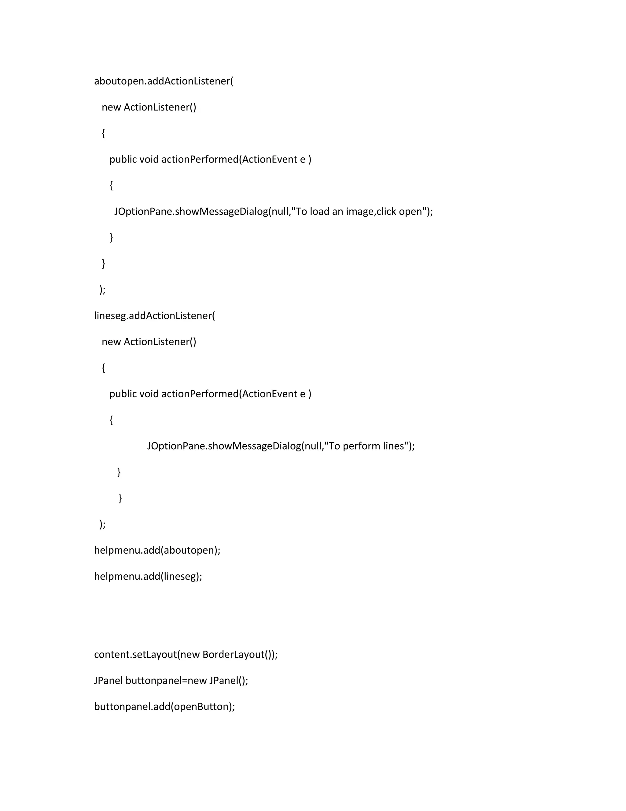 aboutopen.addActionListener(
new ActionListener()
{
public void actionPerformed(ActionEvent e )
{
JOptionPane.showMessageDialog(null,"To load an image,click open");
}
}
);
lineseg.addActionListener(
new ActionListener()
{
public void actionPerformed(ActionEvent e )
{
JOptionPane.showMessageDialog(null,"To perform lines");
}
}
);
helpmenu.add(aboutopen);
helpmenu.add(lineseg);
content.setLayout(new BorderLayout());
JPanel buttonpanel=new JPanel();
buttonpanel.add(openButton);
 