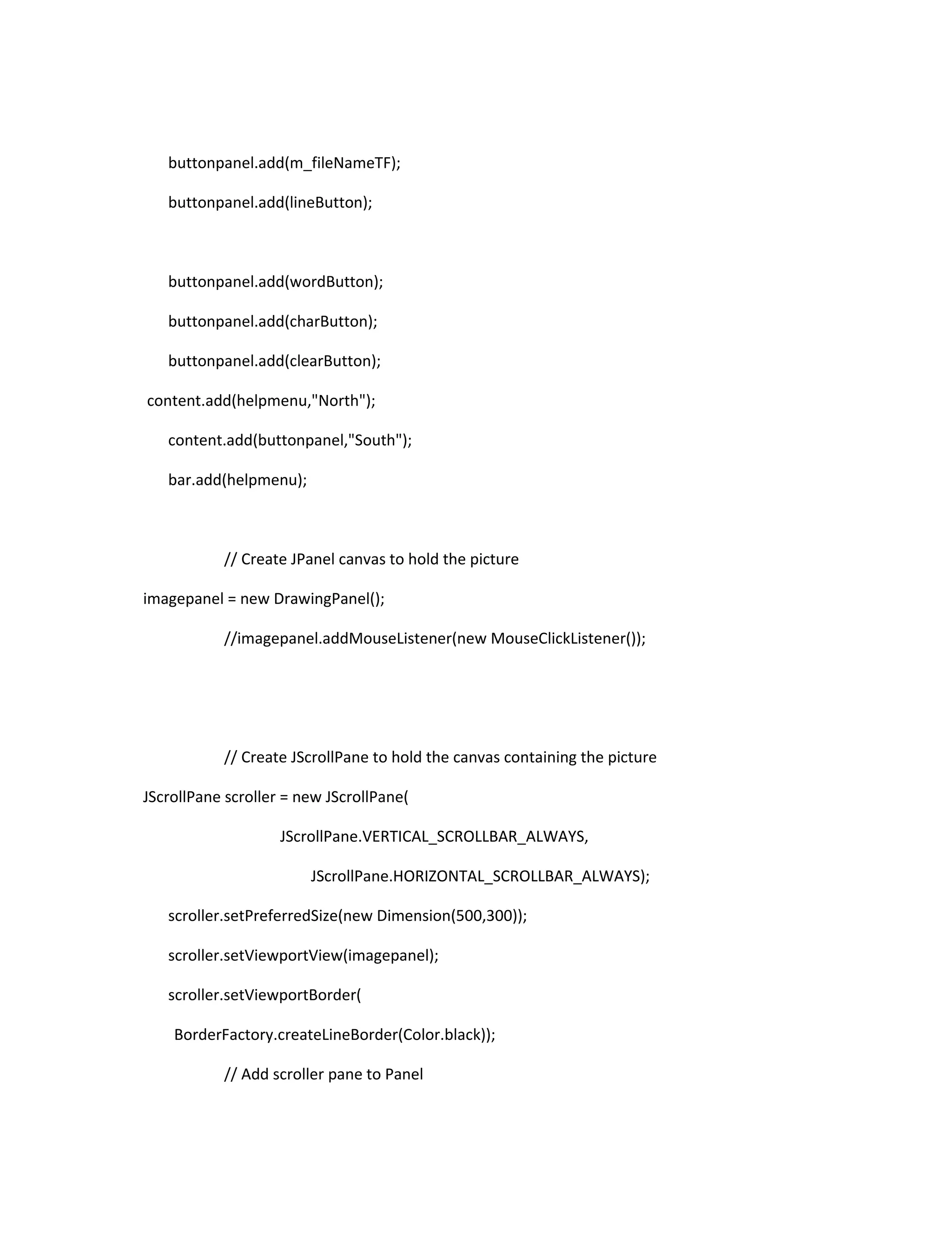 buttonpanel.add(m_fileNameTF);
buttonpanel.add(lineButton);
buttonpanel.add(wordButton);
buttonpanel.add(charButton);
buttonpanel.add(clearButton);
content.add(helpmenu,"North");
content.add(buttonpanel,"South");
bar.add(helpmenu);
// Create JPanel canvas to hold the picture
imagepanel = new DrawingPanel();
//imagepanel.addMouseListener(new MouseClickListener());
// Create JScrollPane to hold the canvas containing the picture
JScrollPane scroller = new JScrollPane(
JScrollPane.VERTICAL_SCROLLBAR_ALWAYS,
JScrollPane.HORIZONTAL_SCROLLBAR_ALWAYS);
scroller.setPreferredSize(new Dimension(500,300));
scroller.setViewportView(imagepanel);
scroller.setViewportBorder(
BorderFactory.createLineBorder(Color.black));
// Add scroller pane to Panel
 