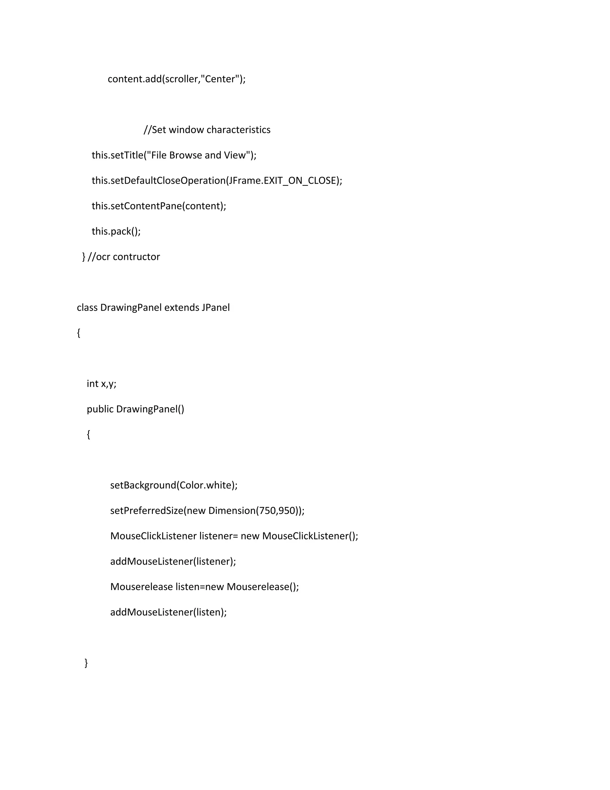 content.add(scroller,"Center");
//Set window characteristics
this.setTitle("File Browse and View");
this.setDefaultCloseOperation(JFrame.EXIT_ON_CLOSE);
this.setContentPane(content);
this.pack();
} //ocr contructor
class DrawingPanel extends JPanel
{
int x,y;
public DrawingPanel()
{
setBackground(Color.white);
setPreferredSize(new Dimension(750,950));
MouseClickListener listener= new MouseClickListener();
addMouseListener(listener);
Mouserelease listen=new Mouserelease();
addMouseListener(listen);
}
 