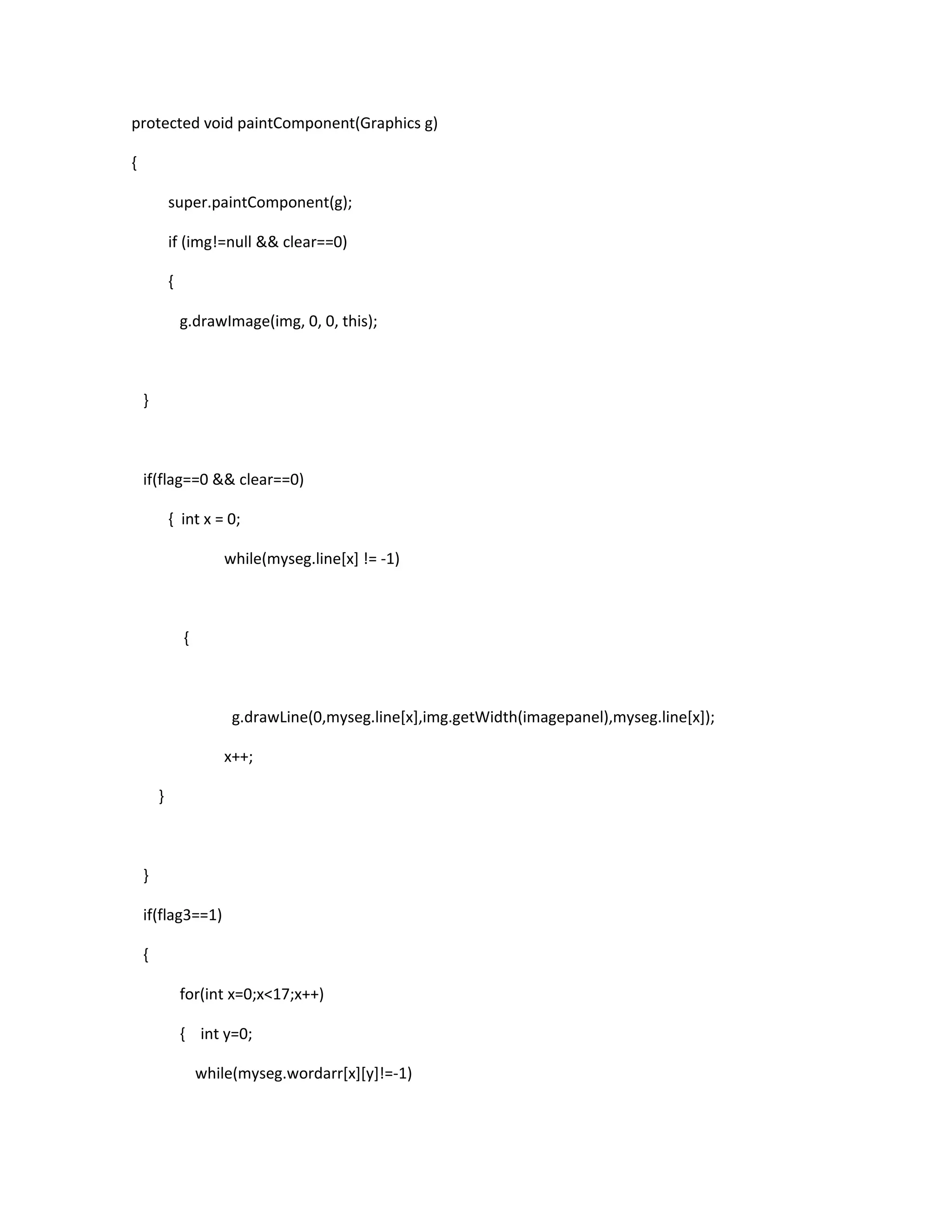 protected void paintComponent(Graphics g)
{
super.paintComponent(g);
if (img!=null && clear==0)
{
g.drawImage(img, 0, 0, this);
}
if(flag==0 && clear==0)
{ int x = 0;
while(myseg.line[x] != -1)
{
g.drawLine(0,myseg.line[x],img.getWidth(imagepanel),myseg.line[x]);
x++;
}
}
if(flag3==1)
{
for(int x=0;x<17;x++)
{ int y=0;
while(myseg.wordarr[x][y]!=-1)
 