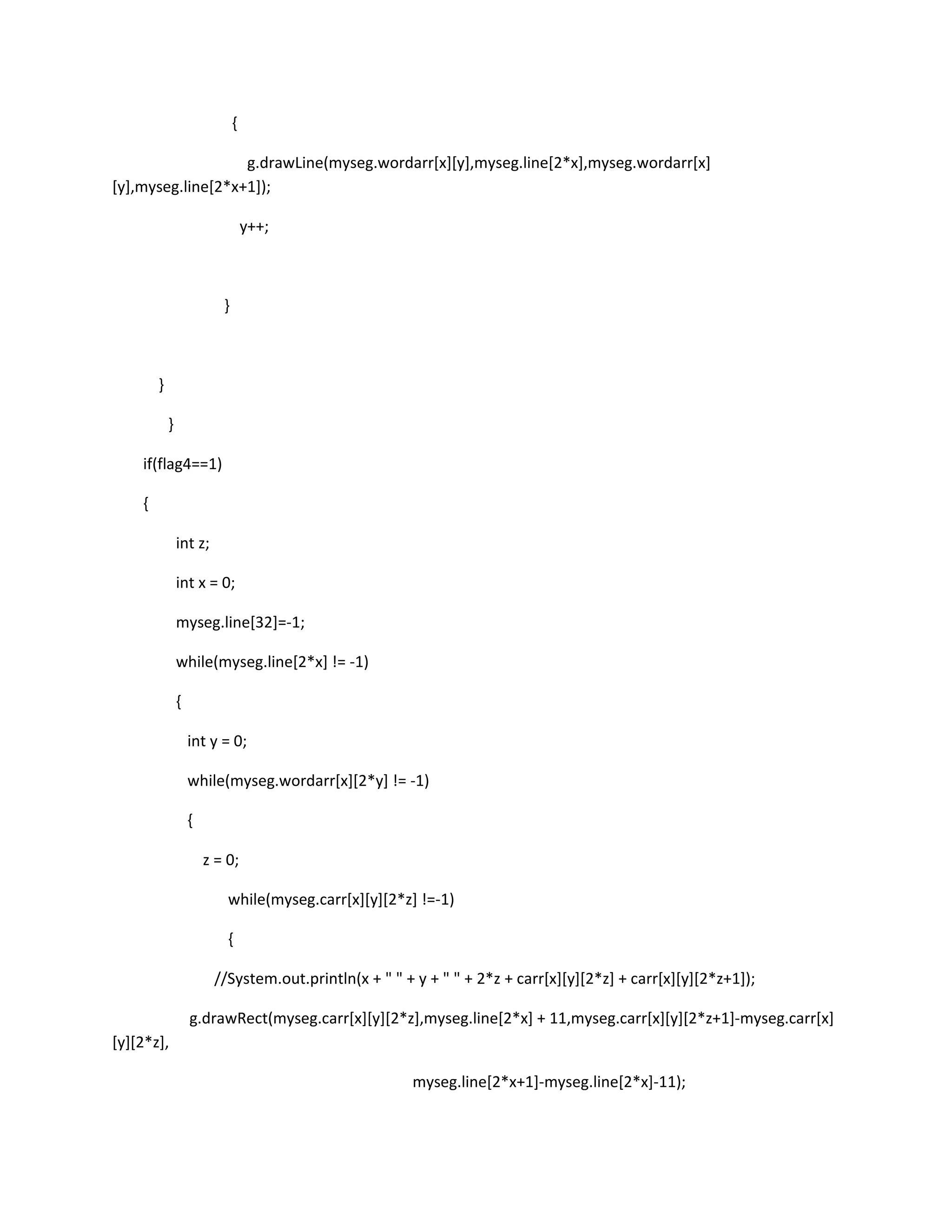 {
g.drawLine(myseg.wordarr[x][y],myseg.line[2*x],myseg.wordarr[x]
[y],myseg.line[2*x+1]);
y++;
}
}
}
if(flag4==1)
{
int z;
int x = 0;
myseg.line[32]=-1;
while(myseg.line[2*x] != -1)
{
int y = 0;
while(myseg.wordarr[x][2*y] != -1)
{
z = 0;
while(myseg.carr[x][y][2*z] !=-1)
{
//System.out.println(x + " " + y + " " + 2*z + carr[x][y][2*z] + carr[x][y][2*z+1]);
g.drawRect(myseg.carr[x][y][2*z],myseg.line[2*x] + 11,myseg.carr[x][y][2*z+1]-myseg.carr[x]
[y][2*z],
myseg.line[2*x+1]-myseg.line[2*x]-11);
 