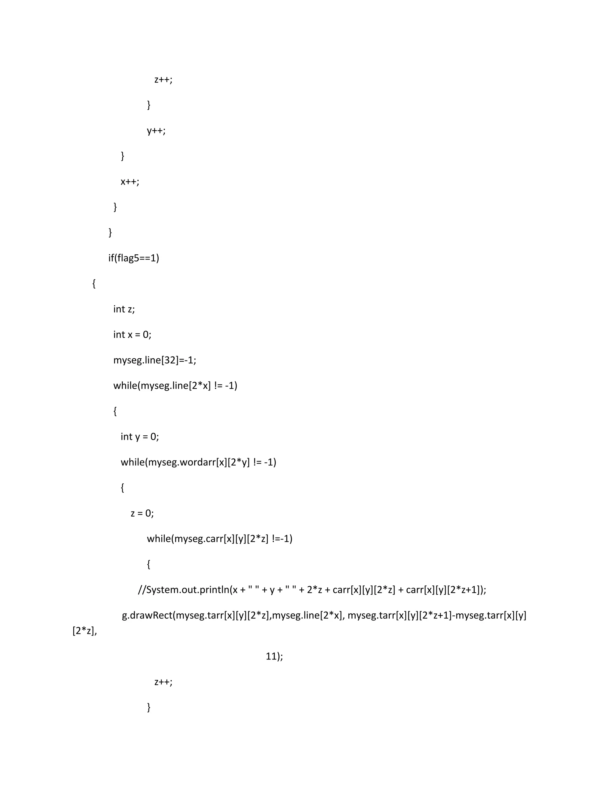 z++;
}
y++;
}
x++;
}
}
if(flag5==1)
{
int z;
int x = 0;
myseg.line[32]=-1;
while(myseg.line[2*x] != -1)
{
int y = 0;
while(myseg.wordarr[x][2*y] != -1)
{
z = 0;
while(myseg.carr[x][y][2*z] !=-1)
{
//System.out.println(x + " " + y + " " + 2*z + carr[x][y][2*z] + carr[x][y][2*z+1]);
g.drawRect(myseg.tarr[x][y][2*z],myseg.line[2*x], myseg.tarr[x][y][2*z+1]-myseg.tarr[x][y]
[2*z],
11);
z++;
}
 