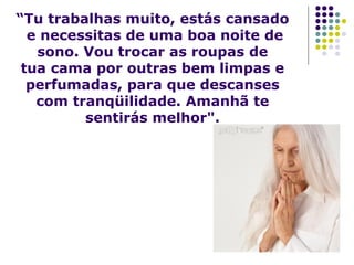 “Tu trabalhas muito, estás cansado
e necessitas de uma boa noite de
sono. Vou trocar as roupas de
tua cama por outras bem limpas e
perfumadas, para que descanses
com tranqüilidade. Amanhã te
sentirás melhor".

 