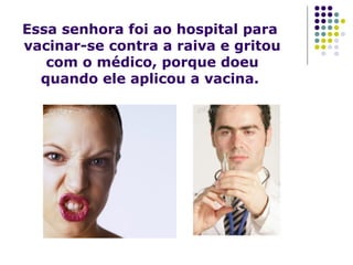 Essa senhora foi ao hospital para
vacinar-se contra a raiva e gritou
com o médico, porque doeu
quando ele aplicou a vacina.

 