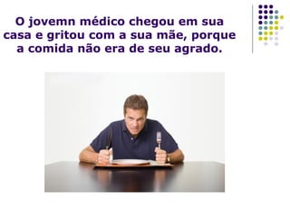 O jovemn médico chegou em sua
casa e gritou com a sua mãe, porque
a comida não era de seu agrado.

 