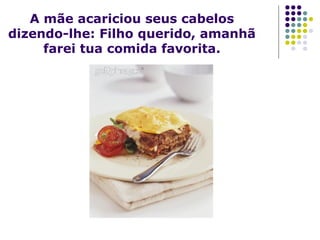 A mãe acariciou seus cabelos
dizendo-lhe: Filho querido, amanhã
farei tua comida favorita.

 