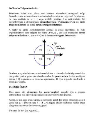O Círculo Trigonométrico

Tomemos sobre um plano um sistema cartesiano ortogonal xOy.
Consideremos a circunferência orientada de centro na origem O do sistema,
de raio unitário (r = 1) e cujo sentido positivo é o anti-horário. Tal
circunferência é denominada circunferência trigonométrica ou ciclo
trigonométrico ou ainda círculo trigonométrico.

A partir de agora consideraremos apenas os arcos orientados do ciclo
trigonométrico com origem no ponto A=(1,0) , que são chamados arcos
trigonométricos. O ponto A=(1,0) é chamado origem dos arcos.




Os eixos x e y do sistema cartesiano dividem a circunferência trigonométrica
em quatro partes iguais que são chamadas de quadrantes. Assim, na figura
acima, I Q representa o primeiro quadrante, II Q o segundo quadrante e
assim por diante.

CONGRUÊNCIA

Dois arcos são côngruos (ou congruentes) quando têm a mesma
extremidade e se diferem apenas pelo número de voltas inteiras.

Assim, se um arco mede αrad, a expressão geral dos arcos côngruos a ele é
dada por α + 2kπ em que k       Z . Na figura abaixo exibimos vários arcos
côngruos ao arco de 60º ou de π/3 rad.

Um arco de 60º (ou π/3 rad)...
 
