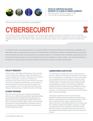 CYBERSECURITY
OFFICE OF CORPORATE RELATIONS
UNIVERSITY OF ILLINOIS AT URBANA-CHAMPAIGN
528 East Green Street, Suite 202, Champaign, IL 61820
T: (217) 244-3606 | corporaterelations@illinois.edu
FACULTY RESEARCH
Cybersecurity in the College of Engineering spans 45 faculty
in seven departments. Research ranges from protection of
computer systems from the theft or damage to their hardware,
software or information, as well as from disruption or
misdirection of the services they provide. Research also looks
at non-technical aspects of cybersecurity, such as attracting
and retaining talent. Faculty incorporate this research into
various applications such as Civil Engineering Infrastructure,
Robotics, Manufacturing and Health Information Technology.
STUDENT PROGRAM
With cyber crimes on the rise and a shortage of professionals,
cyber security is a field that offers great career opportunities. Illinois
provides opportunities for qualified students to participate in its
Illinois Cyber Security Scholars Program (ICSSP), which waives
tuition, and prepares students to follow a career in the government
for two years as a security professional. The program is open to
both graduate and undergraduate students in computer science,
computer engineering and law.
LABORATORIES & INSTITUTES
The vast majority of critical infrastructure, vital to the nation’s
security, is owned and operated by private entities. At the same
time, the infrastructure is increasingly at risk from cyber attacks
and complications that arise from aging components and the
interdependence of the cyber and physical entities that make
up these systems. To address these needs, the Department
of Homeland Security Science and Technology (DHS S&T)
officially launched the Critical Infrastructure Resilience Institute
(CIRI), a DHS Center of Excellence (COE) which exists of a
consortium of 16 universities, and will be led by the University of
Illinois at Urbana-Champaign.
Additionally, the National Center for Supercomputing
Applications (NCSA) and the International Computer Science
Institute co-developed the Bro threat detection platform. While
often compared to classic intrusion detection/prevention
systems, Bro takes a quite different approach by providing users
with a flexible framework that facilitates customized, in-depth
monitoring far beyond the capabilities of traditional systems.
With initial versions in operational deployment during the mid
‘90s already, Bro finds itself grounded in more than 20 years of
research.
corporaterelations.illinois.edu
OPPORTUNITIES FOR CORPORATE ENGAGEMENT
As modern society increasingly depends on computer networks and data to provide goods and services essential to our
well-being, there is a growing need to ensure the trustworthiness of information systems. Examples abound of real-world
critical breaches into public and private data and computer systems. It is imperative that universities, government and the
private sector share research, and fund initiatives that ensure the resiliency of cyber systems. The University of Illinois is
the forefront of several public and private initiatives that enhance research to ensure cybersecurity.
The University of Illinois at Urbana-Champaign is a pre-eminent public research university with a land-grant mission that pioneers
innovative research that tackles global problems. The University offers transformative learning experiences in and out of the classroom
designed to produce alumni who desire to make a significant societal impact. Below is just a sampling of what the University has to
offer.
 