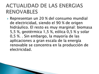  Representan un 20 % del consumo mundial
de electricidad, siendo el 90 % de origen
hidráulico. El resto es muy marginal: biomasa
5,5 %, geotérmica 1,5 %, eólica 0,5 % y solar
0,5 %. . Sin embargo, la mayoría de las
aplicaciones a gran escala de la energía
renovable se concentra en la producción de
electricidad.
 