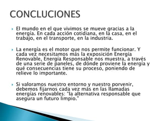  El mundo en el que vivimos se mueve gracias a la
energía. En cada acción cotidiana, en la casa, en el
trabajo, en el transporte, en la industria.
 La energía es el motor que nos permite funcionar. Y
cada vez necesitamos más la exposición Energía
Renovable, Energía Responsable nos muestra, a través
de una serie de paneles, de dónde proviene la energía y
qué consecuencias tiene su proceso, poniendo de
relieve lo importante.
 Si valoramos nuestro entorno y nuestro porvenir,
debemos fijarnos cada vez más en las llamadas
energías renovables: “la alternativa responsable que
asegura un futuro limpio."
 