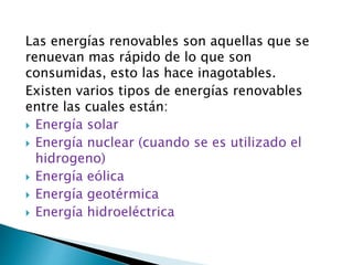 Las energías renovables son aquellas que se
renuevan mas rápido de lo que son
consumidas, esto las hace inagotables.
Existen varios tipos de energías renovables
entre las cuales están:
 Energía solar
 Energía nuclear (cuando se es utilizado el
hidrogeno)
 Energía eólica
 Energía geotérmica
 Energía hidroeléctrica
 