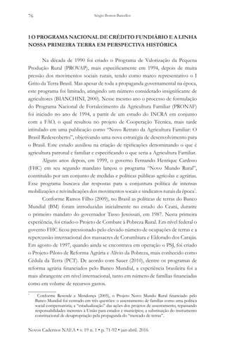Sérgio Botton Barcellos76
Novos Cadernos NAEA • v. 19 n. 1 • p. 71-92 • jan-abril. 2016
1 O PROGRAMA NACIONAL DE CRÉDITO FUNDIÁRIO E A LINHA
NOSSA PRIMEIRA TERRA EM PERSPECTIVA HISTÓRICA
Na década de 1990 foi criado o Programa de Valorização da Pequena
Produção Rural (PROVAP), mais especificamente em 1994, depois de muita
pressão dos movimentos sociais rurais, tendo como marco representativo o I
Grito da Terra Brasil. Mas apesar de toda a propaganda governamental na época,
este programa foi limitado, atingindo um número considerado insignificante de
agricultores (BIANCHINI, 2000). Nesse mesmo ano o processo de formulação
do Programa Nacional de Fortalecimento da Agricultura Familiar (PRONAF)
foi iniciado no ano de 1994, a partir de um estudo do INCRA em conjunto
com a FAO, o qual resultou no projeto de Cooperação Técnica, mais tarde
intitulado em uma publicação como “Novo Retrato da Agricultura Familiar: O
Brasil Redescoberto”, objetivando uma nova estratégia de desenvolvimento para
o Brasil. Este estudo auxiliou na criação de tipificações denominando o que é
agricultura patronal e familiar e especificando o que seria a Agricultura Familiar.
Alguns anos depois, em 1999, o governo Fernando Henrique Cardoso
(FHC) em seu segundo mandato lançou o programa “Novo Mundo Rural”,
constituído por um conjunto de medidas e políticas públicas agrícolas e agrárias.
Esse programa buscava dar respostas para a conjuntura política de intensas
mobilizações e reivindicações dos movimentos socais e sindicatos rurais da época7
.
Conforme Ramos Filho (2009), no Brasil as políticas de terras do Banco
Mundial (BM) foram introduzidas inicialmente no estado do Ceará, durante
o primeiro mandato do governador Tasso Jereissati, em 1987. Nesta primeira
experiência, foi criado o Projeto de Combate à Pobreza Rural. Em nível federal o
governo FHC ficou pressionado pelo elevado número de ocupações de terras e a
repercussão internacional dos massacres de Corumbiara e Eldorado dos Carajás.
Em agosto de 1997, quando ainda se encontrava em operação o PSJ, foi criado
o Projeto-Piloto de Reforma Agrária e Alívio da Pobreza, mais conhecido como
Cédula da Terra (PCT). De acordo com Sauer (2010), dentre os programas de
reforma agrária financiados pelo Banco Mundial, a experiência brasileira foi a
mais abrangente em nível internacional, tanto em número de famílias financiadas
como em volume de recursos gastos.
7
	 Conforme Resende e Mendonça (2005), o Projeto Novo Mundo Rural financiado pelo
Banco Mundial foi centrado em três questões: o assentamento de famílias como uma política
social compensatória; a “estadualização” das ações dos projetos de assentamento, repassando
responsabilidades inerentes à União para estados e municípios; a substituição do instrumento
constitucional de desapropriação pela propaganda do “mercado de terras”. 	
 