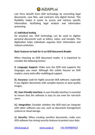Law firms benefit from OCR technology by converting legal
documents, case files, and contracts into digital format. This
flexibility makes it easier to access and retrieve specific
information, facilitating legal analysis and information
processing.
v]. Individual testing
for practical use, OCR technology can be used to digitize
personal documents such as letters, notes, and receipts. This
digitization helps individuals organize their information and
reduces confusion.
Basic features to look for in an OCR Document Reader
When choosing an OCR document reader, it is important to
consider the following factors:
i]. Language Support: Make sure the OCR tool supports the
languages you need. Although this article focuses on OCR
readers, many tools offer multilingual support.
ii]. Accuracy: Look for highly accurate OCR software, especially
if you digitize documents with complex layouts or poor-quality
images.
iii]. User-friendly interface: A user-friendly interface is essential
to ensure that the software is easy to use even for non-tech
users.
iv]. Integration: Consider whether the OCR tool can integrate
with other software you use, such as document management
systems or cloud storage.
v]. Security: When creating sensitive documents, make sure
OCR software has strong security features to protect your data.
info@azapi.ai www.azapi.ai +91-9599809427
 