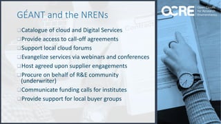 6
GÉANT and the NRENs
qCatalogue of cloud and Digital Services
qProvide access to call-off agreements
qSupport local cloud forums
qEvangelize services via webinars and conferences
qHost agreed upon supplier engagements
qProcure on behalf of R&E community
(underwriter)
qCommunicate funding calls for institutes
qProvide support for local buyer groups
 