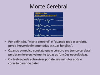 Morte Cerebral
• Por definição, "morte cerebral" é "quando todo o cérebro,
perde irreversivelmente todas as suas funções".
• Quando o médico constata que o cérebro e o tronco cerebral
perderam irreversivelmente todas as funções neurológicas.
• O cérebro pode sobreviver por até seis minutos após o
coração parar de bater
 