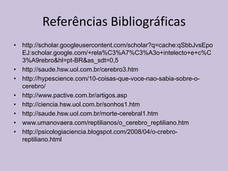 Referências Bibliográficas
• http://scholar.googleusercontent.com/scholar?q=cache:qSbbJvsEpo
EJ:scholar.google.com/+rela%C3%A7%C3%A3o+intelecto+e+c%C
3%A9rebro&hl=pt-BR&as_sdt=0,5
• http://saude.hsw.uol.com.br/cerebro3.htm
• http://hypescience.com/10-coisas-que-voce-nao-sabia-sobre-o-
cerebro/
• http://www.pactive.com.br/artigos.asp
• http://ciencia.hsw.uol.com.br/sonhos1.htm
• http://saude.hsw.uol.com.br/morte-cerebral1.htm
• www.umanovaera.com/reptilianos/o_cerebro_reptiliano.htm
• http://psicologiaciencia.blogspot.com/2008/04/o-crebro-
reptiliano.html
 