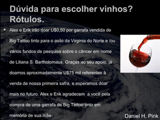 Dúvida para escolher vinhos?
Rótulos.
 Alex e Erik irão doar U$0,50 por garrafa vendida de
Big Tattoo tinto para o asilo da Virginia do Norte e /ou
vários fundos de pesquisa sobre o câncer em nome
de Liliana S. Bartholomaus. Graças ao seu apoio, já
doamos aproximadamente U$75 mil referentes à
venda de nossa primeira safra, e esperamos doar
mais no futuro. Alex e Erik agradecem a você pela
compra de uma garrafa de Big Tattoo tinto em
memória de sua mãe. Daniel H. Pink
 