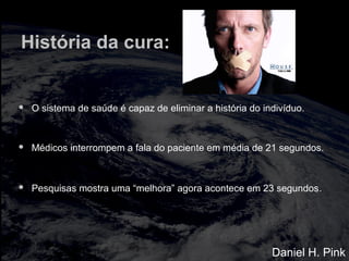 História da cura:
 O sistema de saúde é capaz de eliminar a história do indivíduo.
 Médicos interrompem a fala do paciente em média de 21 segundos.
 Pesquisas mostra uma “melhora” agora acontece em 23 segundos.
Daniel H. Pink
 