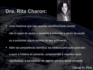 Dra. Rita Charon:
 Uma medicina que seja apenas cientificamente correta
não é capaz de ajudar o paciente a enfrentar a perda da saúde
ou a encontrar algum sentido no seu sofrimento.
 Além da competência científica, os médicos precisam aprender
a ouvir a história do paciente, compreender e respeitar seus
significados, e sensibilizar-se, agindo em prol desse paciente.
Daniel H. Pink
 