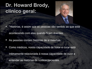 Dr. Howard Brody,
clínico geral:
 “Histórias, é assim que as pessoas dão sentido ao que está
acontecendo com elas quando ficam doentes.
 As pessoas contam histórias de si mesmas.
 Como médicos, nossa capacidade de tratar e curar está
intimamente relacionada à nossa capacidade de ouvir e
entender as histórias de nossos pacientes.
 