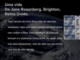 Uma vida
De Jane Rosenberg, Brighton,
Reino Unido.
 Joey, terceiro de cinco filhos, saiu de casa aos
dezesseis, viajou pelo país e acabou em Nottingham
com mulher e filhos. Eles trabalham, as crianças
brincam e o orçamento nunca fecha. Às vezes, daria
tudo para desaparecer, mas ele sabe que ela só tem
uma ano de vida; ela não.
 