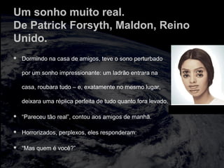 Um sonho muito real.
De Patrick Forsyth, Maldon, Reino
Unido.
 Dormindo na casa de amigos, teve o sono perturbado
por um sonho impressionante: um ladrão entrara na
casa, roubara tudo – e, exatamente no mesmo lugar,
deixara uma réplica perfeita de tudo quanto fora levado.
 “Pareceu tão real”, contou aos amigos de manhã.
 Horrorizados, perplexos, eles responderam:
 “Mas quem é você?”
hfghfghfgh
 