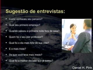 Sugestão de entrevistas:
 Como conheceu seu parceiro?
 Qual seu primeiro emprego?
 Quando passou a primeira noite fora de casa?
 Quem foi o seu pior professor?
 Qual foi o dia mais feliz de sua vida?
 E o mais triste?
 Do que você teve mais medo?
 Qual foi a melhor decisão que já tomou?
Daniel H. Pink
 