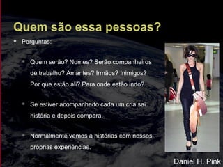 Quem são essa pessoas?
 Perguntas:
 Quem serão? Nomes? Serão companheiros
de trabalho? Amantes? Irmãos? Inimigos?
Por que estão ali? Para onde estão indo?
 Se estiver acompanhado cada um cria sai
história e depois compara.
 Normalmente vemos a histórias com nossos
próprias experiências.
Daniel H. Pink
 