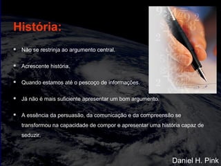 História:
 Não se restrinja ao argumento central.
 Acrescente história.
 Quando estamos até o pescoço de informações.
 Já não é mais suficiente apresentar um bom argumento.
 A essência da persuasão, da comunicação e da compreensão se
transformou na capacidade de compor e apresentar uma história capaz de
seduzir.
Daniel H. Pink
 