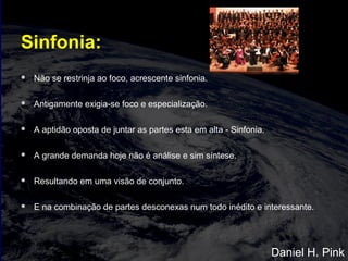 Sinfonia:
 Não se restrinja ao foco, acrescente sinfonia.
 Antigamente exigia-se foco e especialização.
 A aptidão oposta de juntar as partes esta em alta - Sinfonia.
 A grande demanda hoje não é análise e sim síntese.
 Resultando em uma visão de conjunto.
 E na combinação de partes desconexas num todo inédito e interessante.
Daniel H. Pink
 