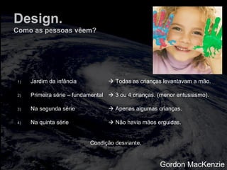 Design.
Como as pessoas vêem?
1) Jardim da infância  Todas as crianças levantavam a mão.
2) Primeira série – fundamental  3 ou 4 crianças. (menor entusiasmo).
3) Na segunda série  Apenas algumas crianças.
4) Na quinta série  Não havia mãos erguidas.
Condição desviante.
Gordon MacKenzie
 