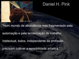 “Num mundo de abundância mas fragmentado pela
automação e pela terceirização do trabalho
intelectual, todos, independente da profissão ,
precisam cultivar a sensibilidade artística.”
Daniel H. Pink
 