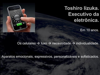 totalmuscularstretching.com.br
vipfisiopersonal.com.br
Toshiro Iizuka.
Executivo da
eletrônica.
Em 10 anos.
Os celulares  luxo  necessidade  individualidade.
Aparatos emocionais, expressivos, personalizáveis e sofisticados.
 