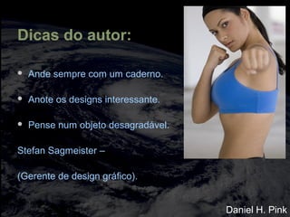 Dicas do autor:
 Ande sempre com um caderno.
 Anote os designs interessante.
 Pense num objeto desagradável.
Stefan Sagmeister –
(Gerente de design gráfico).
Daniel H. Pink
 