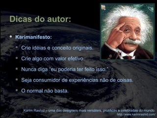 Dicas do autor:
 Karimanifesto:
 Crie idéias e conceito originais.
 Crie algo com valor efetivo.
 Nunca diga “eu poderia ter feito isso.”
 Seja consumidor de experiências não de coisas.
 O normal não basta.
Karim Rashid – uma das designers mais versáteis, prolíficas e celebradas do mundo.
http://www.karimrashid.com/
 