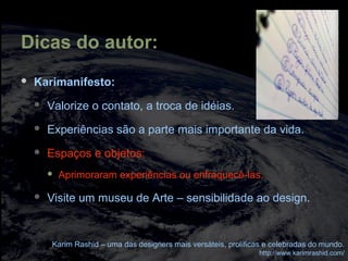 Dicas do autor:
 Karimanifesto:
 Valorize o contato, a troca de idéias.
 Experiências são a parte mais importante da vida.
 Espaços e objetos:
 Aprimoraram experiências ou enfraquecê-las.
 Visite um museu de Arte – sensibilidade ao design.
Karim Rashid – uma das designers mais versáteis, prolíficas e celebradas do mundo.
http://www.karimrashid.com/
 
