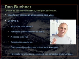 Dan Buchner
Diretor de desenho industrial, Design Continuum.
 Escolha um objeto que seja especial para você.
 Observe-o.
 No que ele o faz pensar?
 Habilidade que desenvolveu ao usá-lo.
 A pessoa que o fez.
 Experiências agradáveis.
 Como esse objeto afeta cada um dos seus 5 sentidos.
 Há relação na forma como pensa nele e as sensações proporcionadas.
 