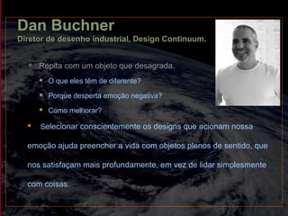 Dan Buchner
Diretor de desenho industrial, Design Continuum.
 Repita com um objeto que desagrada.
 O que eles têm de diferente?
 Porque desperta emoção negativa?
 Como melhorar?
 Selecionar conscientemente os designs que acionam nossa
emoção ajuda preencher a vida com objetos plenos de sentido, que
nos satisfaçam mais profundamente, em vez de lidar simplesmente
com coisas.
 