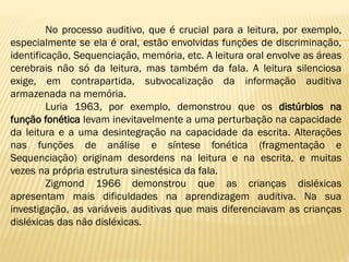 No processo auditivo, que é crucial para a leitura, por exemplo,
especialmente se ela é oral, estão envolvidas funções de discriminação,
identificação, Sequenciação, memória, etc. A leitura oral envolve as áreas
cerebrais não só da leitura, mas também da fala. A leitura silenciosa
exige, em contrapartida, subvocalização da informação auditiva
armazenada na memória.
Luria 1963, por exemplo, demonstrou que os distúrbios na
função fonética levam inevitavelmente a uma perturbação na capacidade
da leitura e a uma desintegração na capacidade da escrita. Alterações
nas funções de análise e síntese fonética (fragmentação e
Sequenciação) originam desordens na leitura e na escrita, e muitas
vezes na própria estrutura sinestésica da fala.
Zigmond 1966 demonstrou que as crianças disléxicas
apresentam mais dificuldades na aprendizagem auditiva. Na sua
investigação, as variáveis auditivas que mais diferenciavam as crianças
disléxicas das não disléxicas.

 