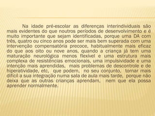 Na idade pré-escolar as diferenças interindividuais são
mais evidentes do que noutros períodos de desenvolvimento e é
muito importante que sejam identificadas, porque uma DA com
três, quatro ou cinco anos pode ser mais bem superada com uma
intervenção compensatória precoce, habitualmente mais eficaz
do que aos oito ou nove anos, quando a criança já tem uma
maturação neurológica menos flexível e uma estrutura mais
complexa de resistências emocionais, uma impulsividade e uma
intenção mais aprendidas, mais problemas de descontrole e de
hiperatividade, etc, que podem, no seu conjunto, tornar mais
difícil a sua integração numa sala de aula mais tarde, porque não
deixa que as outras crianças aprendam, nem que ela possa
aprender normalmente.

 